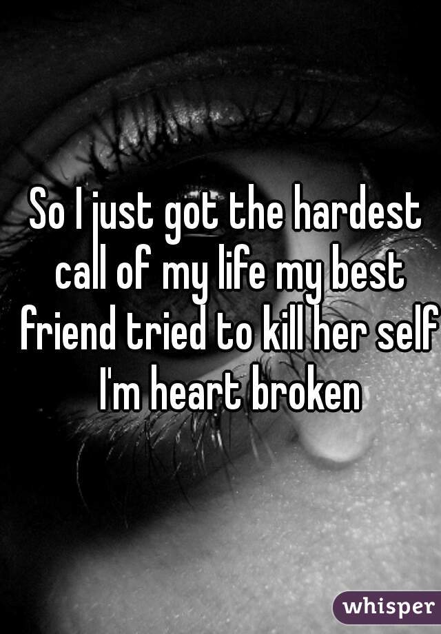 So I just got the hardest call of my life my best friend tried to kill her self I'm heart broken