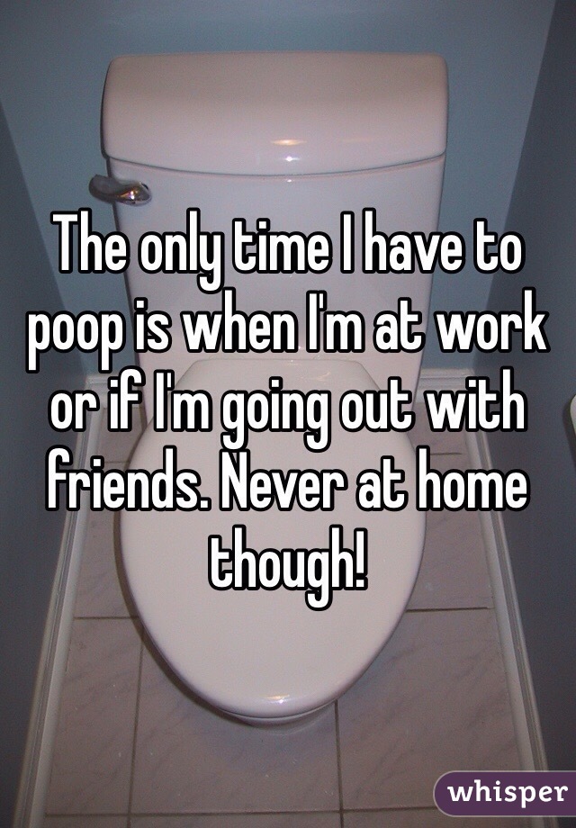 The only time I have to poop is when I'm at work or if I'm going out with friends. Never at home though! 