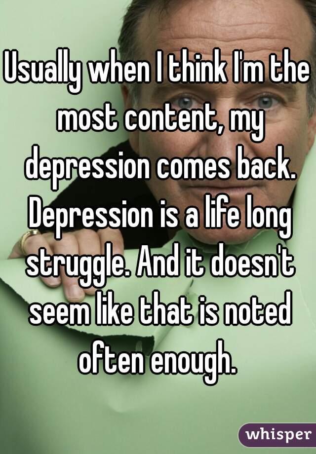 Usually when I think I'm the most content, my depression comes back. Depression is a life long struggle. And it doesn't seem like that is noted often enough. 