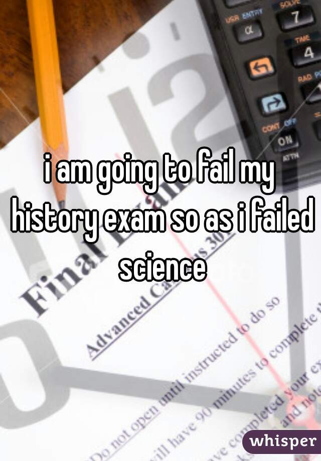 i am going to fail my history exam so as i failed science