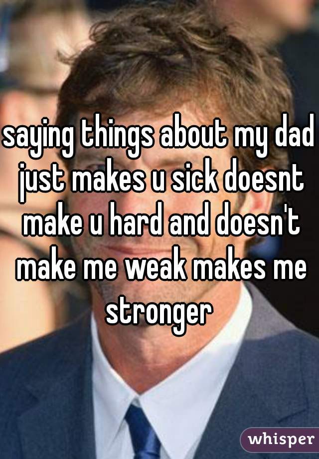 saying things about my dad just makes u sick doesnt make u hard and doesn't make me weak makes me stronger 