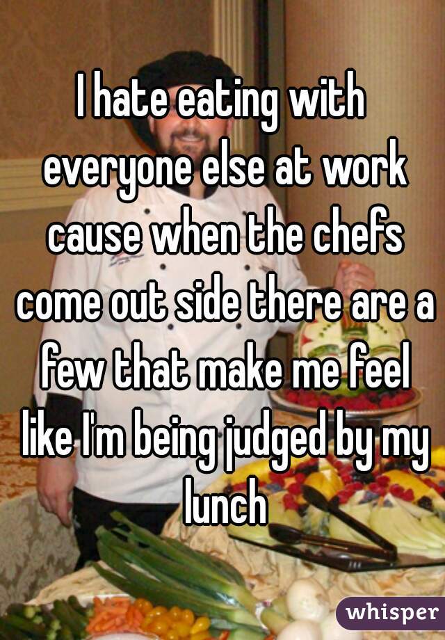 I hate eating with everyone else at work cause when the chefs come out side there are a few that make me feel like I'm being judged by my lunch