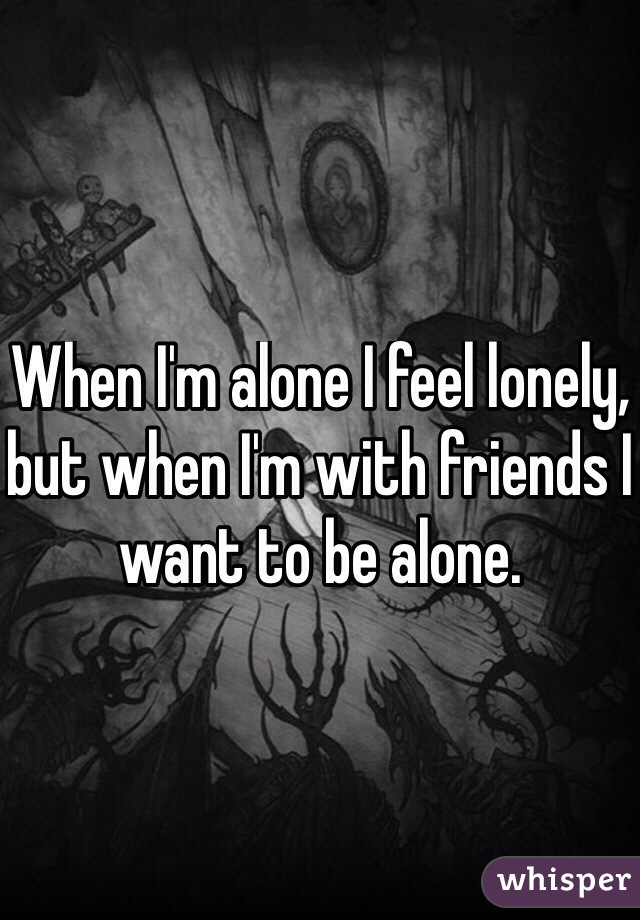 When I'm alone I feel lonely, but when I'm with friends I want to be alone.
