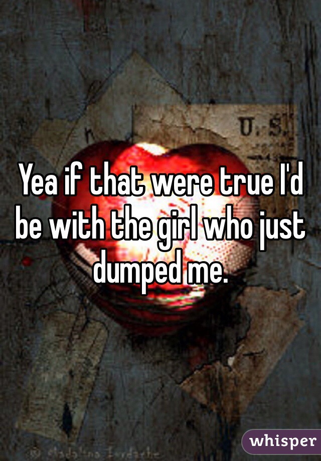 Yea if that were true I'd be with the girl who just dumped me.