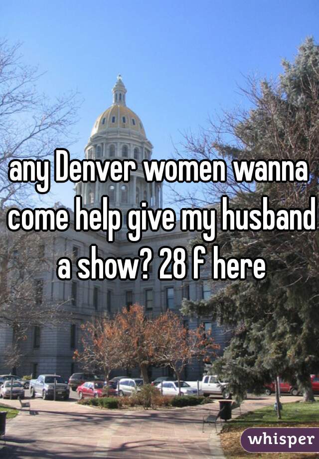 any Denver women wanna come help give my husband a show? 28 f here