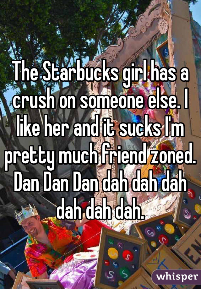 The Starbucks girl has a crush on someone else. I like her and it sucks I'm pretty much friend zoned. Dan Dan Dan dah dah dah dah dah dah. 