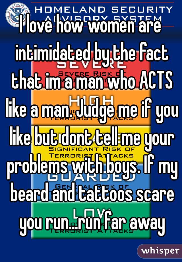 I love how women are intimidated by the fact that im a man who ACTS like a man. Judge me if you like but dont tell me your problems with boys. If my beard and tattoos scare you run...run far away