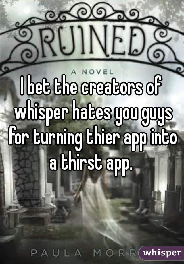 I bet the creators of whisper hates you guys for turning thier app into a thirst app. 
