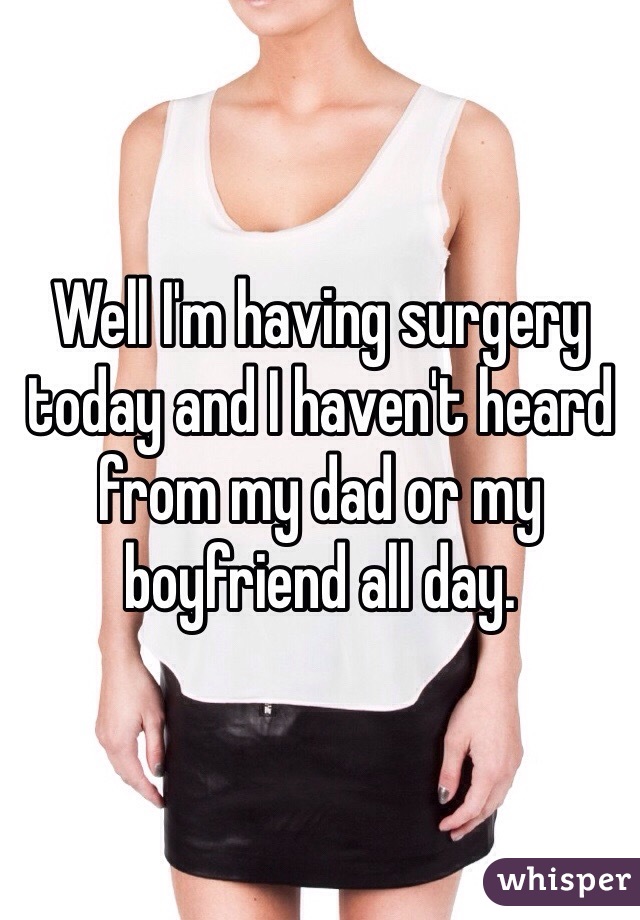 Well I'm having surgery today and I haven't heard from my dad or my boyfriend all day. 