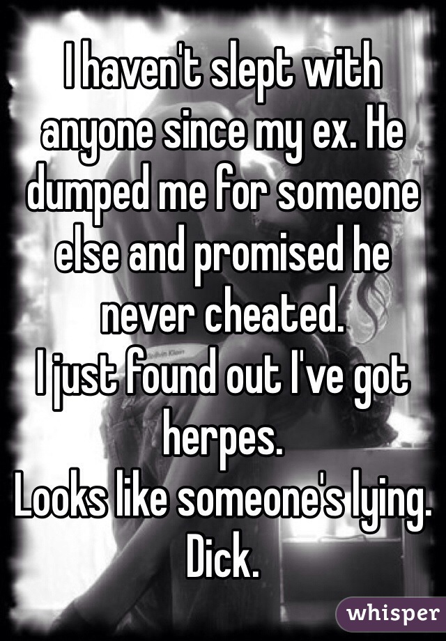 I haven't slept with anyone since my ex. He dumped me for someone else and promised he never cheated. 
I just found out I've got herpes.
Looks like someone's lying.
Dick.
