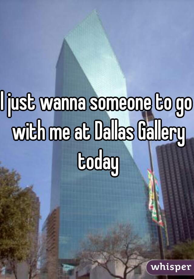 I just wanna someone to go with me at Dallas Gallery today