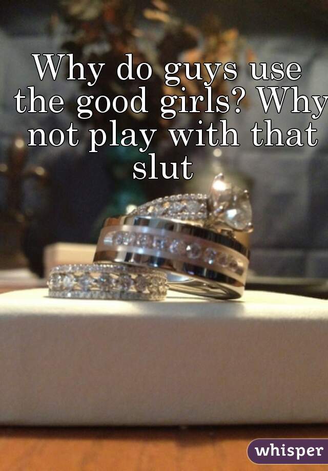Why do guys use the good girls? Why not play with that slut  