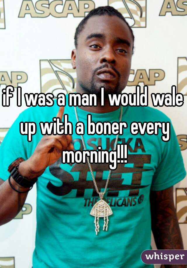 if I was a man I would wale up with a boner every morning!!!