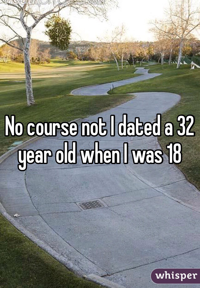 No course not I dated a 32 year old when I was 18 