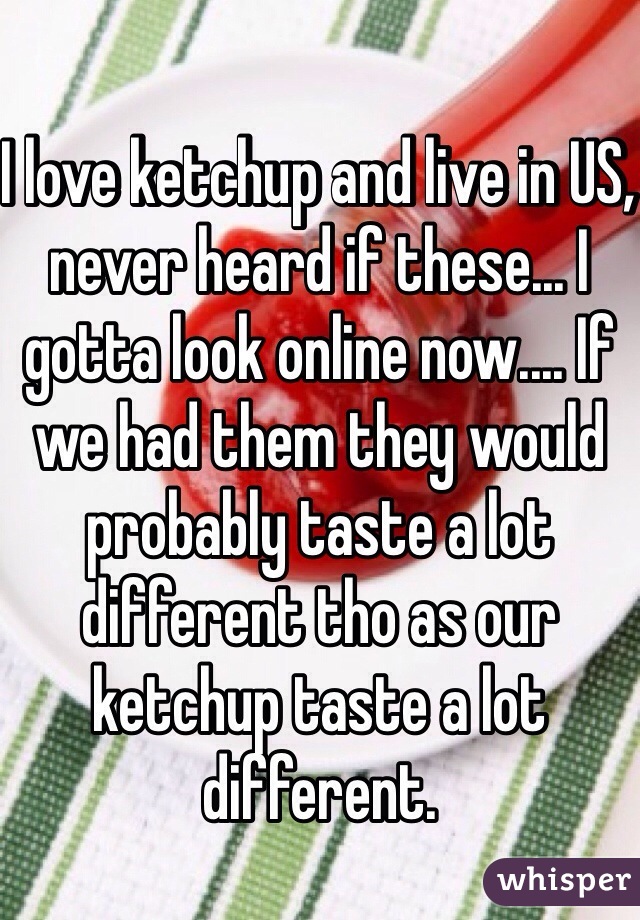 I love ketchup and live in US, never heard if these... I gotta look online now.... If we had them they would probably taste a lot different tho as our ketchup taste a lot different.