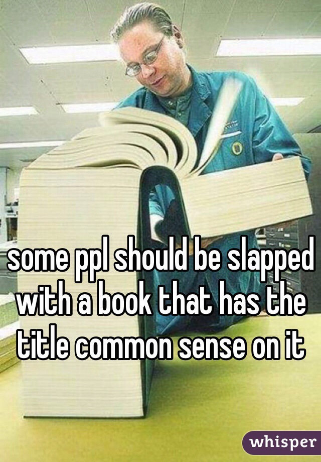 some ppl should be slapped with a book that has the title common sense on it