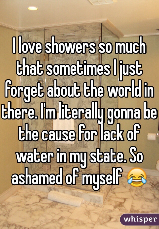 I love showers so much that sometimes I just forget about the world in there. I'm literally gonna be the cause for lack of water in my state. So ashamed of myself 😂