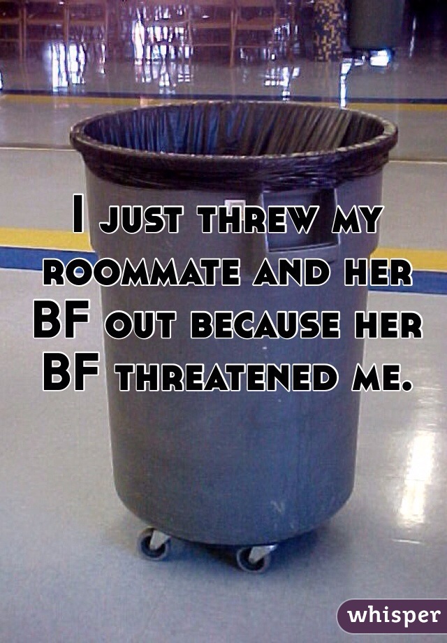 I just threw my roommate and her BF out because her BF threatened me.
