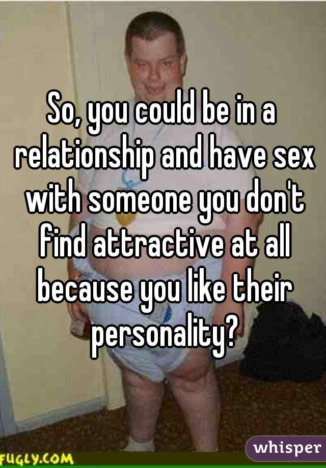 So, you could be in a relationship and have sex with someone you don't find attractive at all because you like their personality?