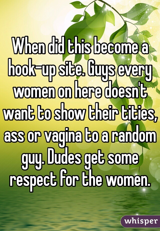 When did this become a hook-up site. Guys every women on here doesn't want to show their tities, ass or vagina to a random guy. Dudes get some respect for the women.
