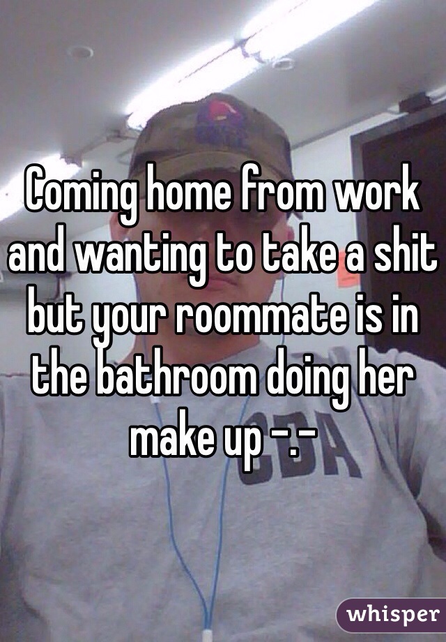Coming home from work and wanting to take a shit but your roommate is in the bathroom doing her make up -.-