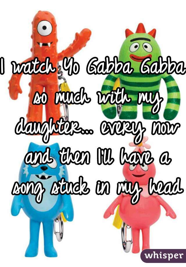 I watch Yo Gabba Gabba so much with my daughter... every now and then I'll have a song stuck in my head