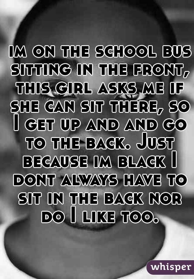 im on the school bus sitting in the front, this girl asks me if she can sit there, so I get up and and go to the back. Just because im black I dont always have to sit in the back nor do I like too.