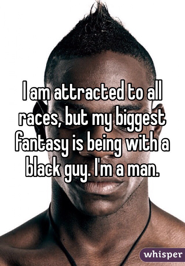 I am attracted to all races, but my biggest fantasy is being with a black guy. I'm a man.