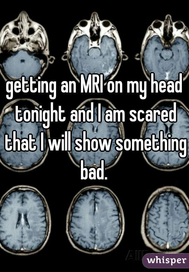 getting an MRI on my head tonight and I am scared that I will show something bad. 