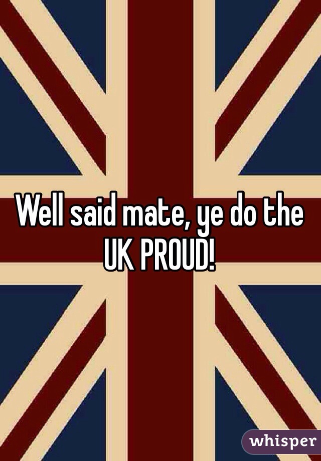 Well said mate, ye do the UK PROUD!