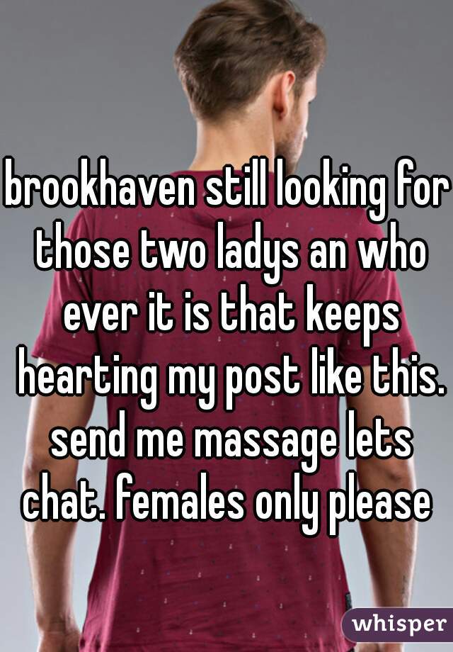 brookhaven still looking for those two ladys an who ever it is that keeps hearting my post like this. send me massage lets chat. females only please 