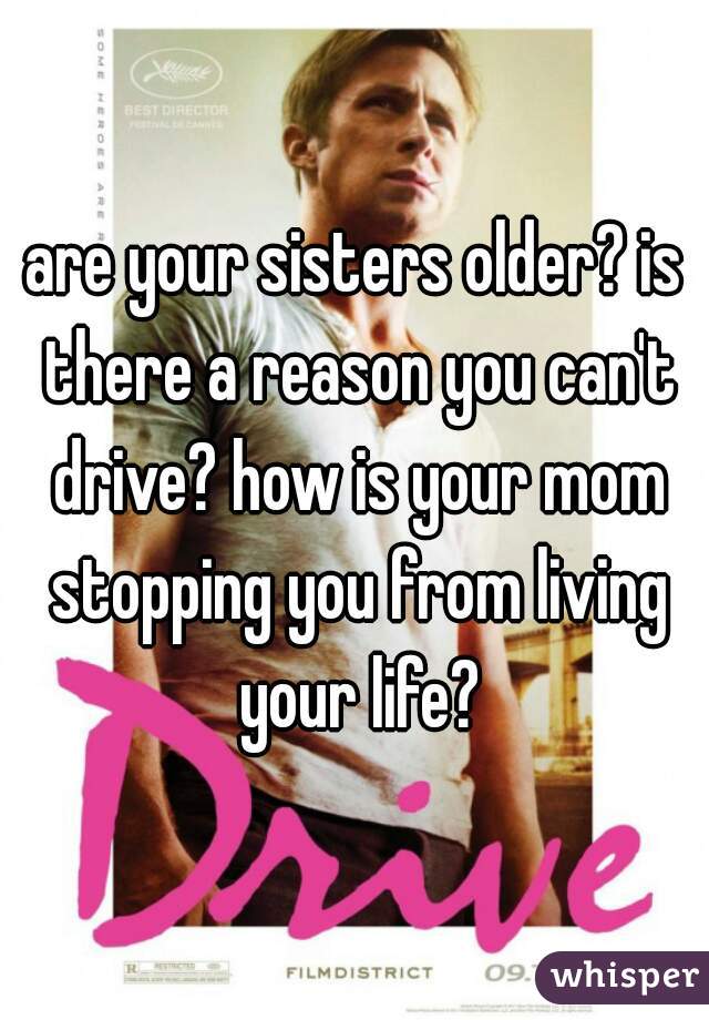 are your sisters older? is there a reason you can't drive? how is your mom stopping you from living your life?