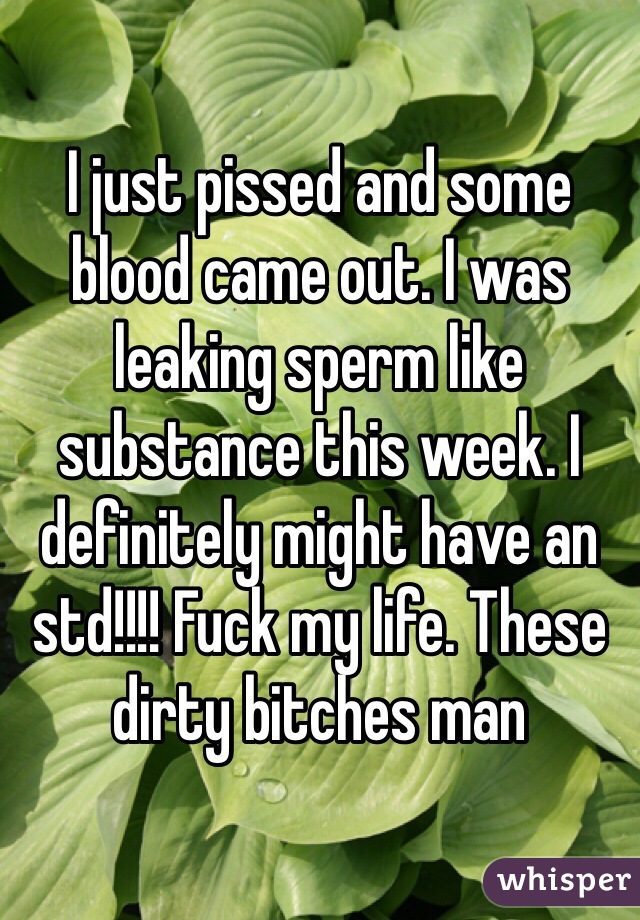 I just pissed and some blood came out. I was leaking sperm like substance this week. I definitely might have an std!!!! Fuck my life. These dirty bitches man 