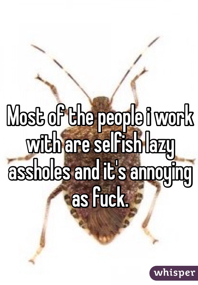 Most of the people i work with are selfish lazy assholes and it's annoying as fuck. 
