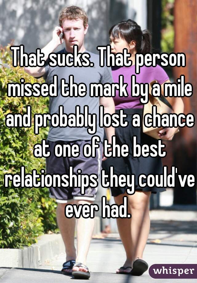 That sucks. That person missed the mark by a mile and probably lost a chance at one of the best relationships they could've ever had. 