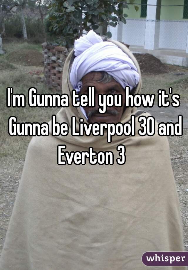 I'm Gunna tell you how it's Gunna be Liverpool 30 and Everton 3  