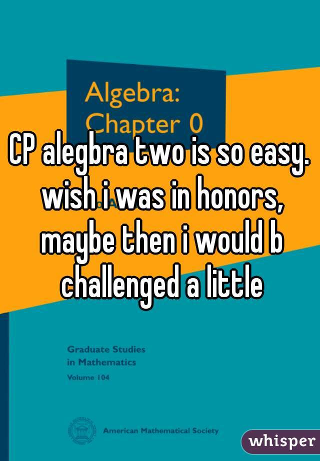 CP alegbra two is so easy. wish i was in honors, maybe then i would b challenged a little