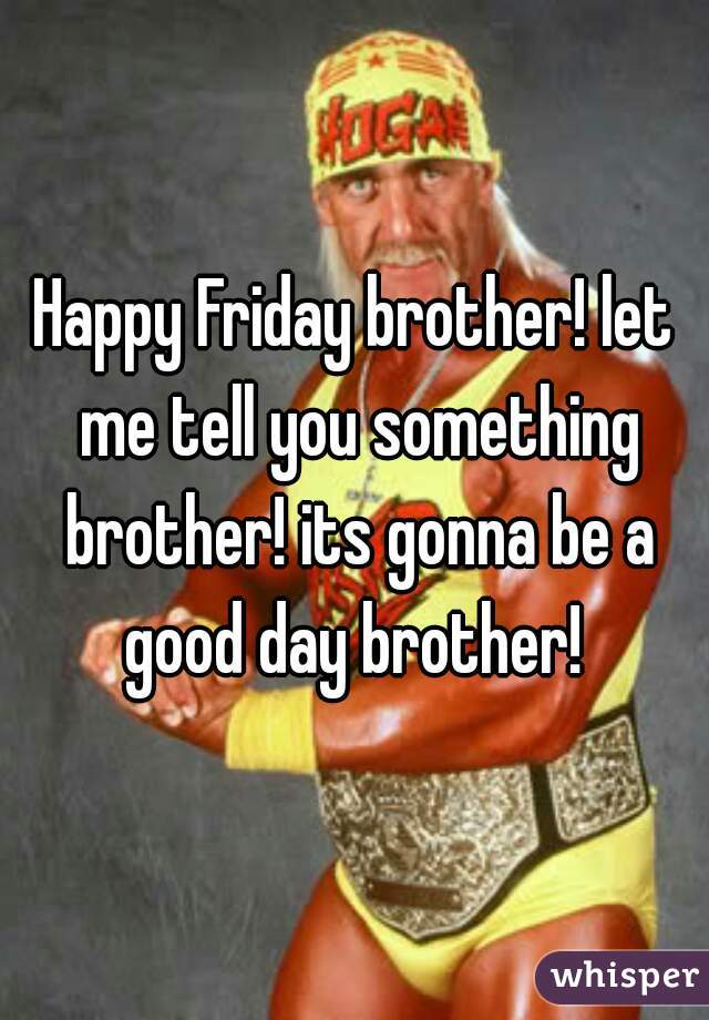 Happy Friday brother! let me tell you something brother! its gonna be a good day brother! 