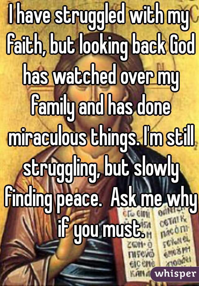 I have struggled with my faith, but looking back God has watched over my family and has done miraculous things. I'm still struggling, but slowly finding peace.  Ask me why if you must.