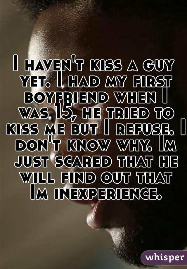 I haven't kiss a guy yet. I had my first boyfriend when I was 15, he tried to kiss me but I refuse. I don't know why. Im just scared that he will find out that Im inexperience.