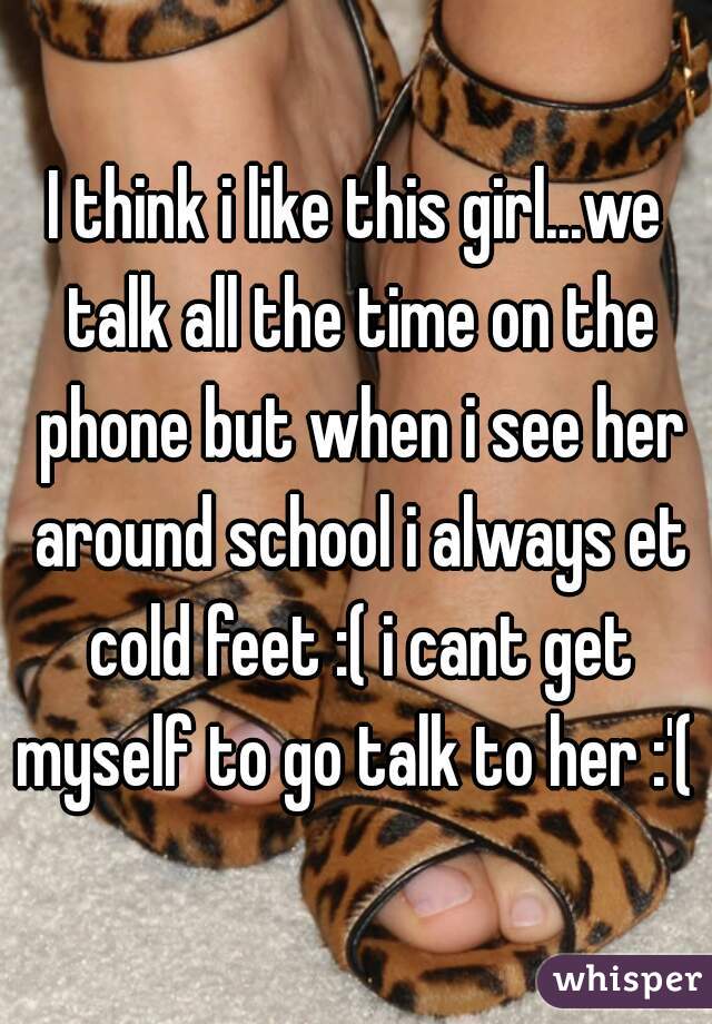 I think i like this girl...we talk all the time on the phone but when i see her around school i always et cold feet :( i cant get myself to go talk to her :'( 