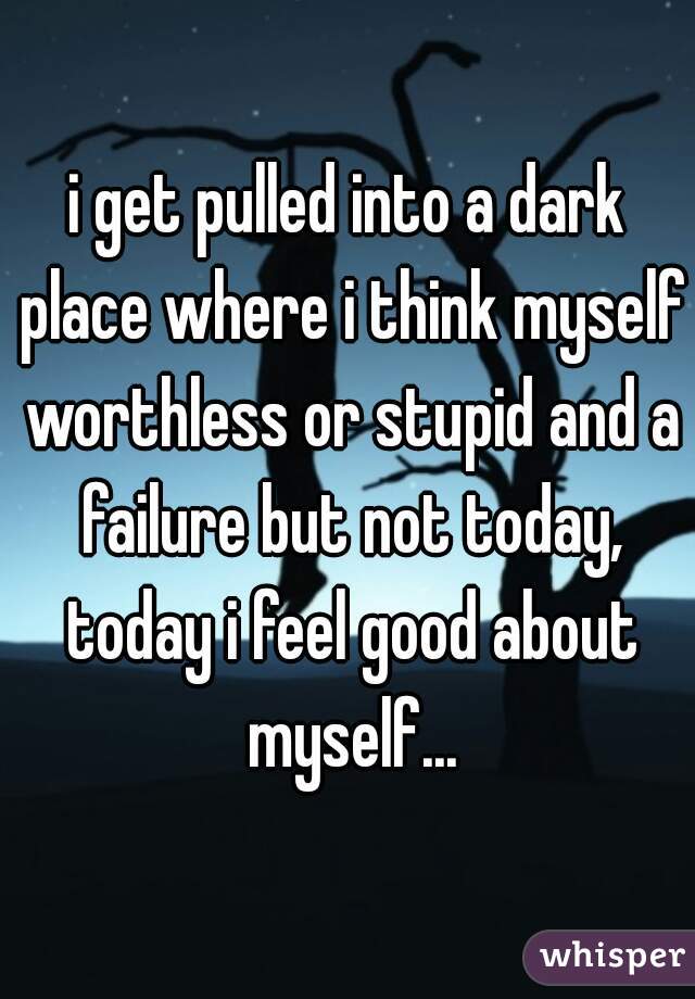 i get pulled into a dark place where i think myself worthless or stupid and a failure but not today, today i feel good about myself...