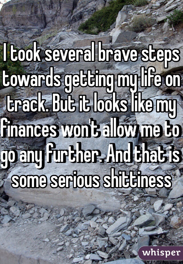I took several brave steps towards getting my life on track. But it looks like my finances won't allow me to go any further. And that is some serious shittiness