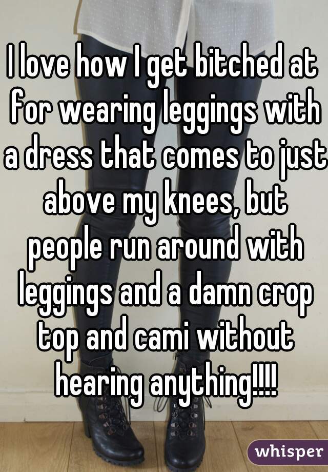 I love how I get bitched at for wearing leggings with a dress that comes to just above my knees, but people run around with leggings and a damn crop top and cami without hearing anything!!!!