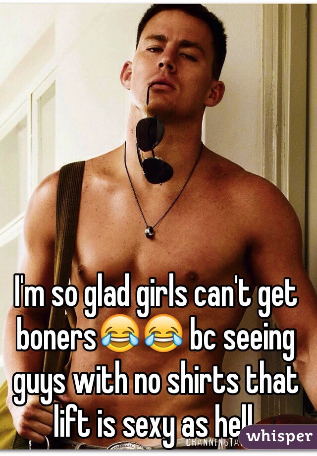 I'm so glad girls can't get boners😂😂 bc seeing guys with no shirts that lift is sexy as hell. 
