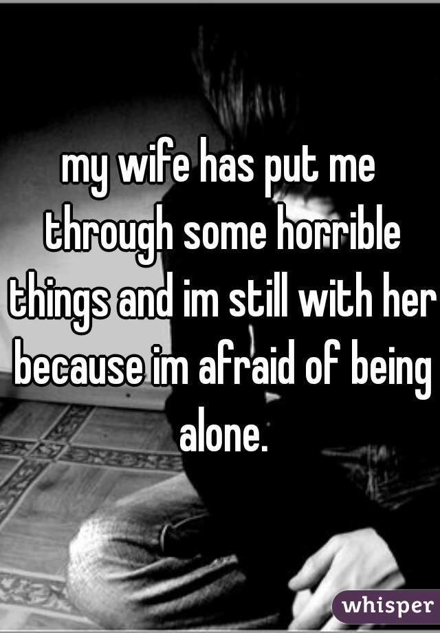 my wife has put me through some horrible things and im still with her because im afraid of being alone.