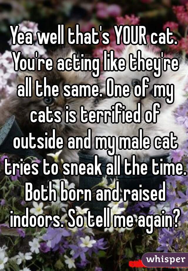 Yea well that's YOUR cat. You're acting like they're all the same. One of my cats is terrified of outside and my male cat tries to sneak all the time. Both born and raised indoors. So tell me again?