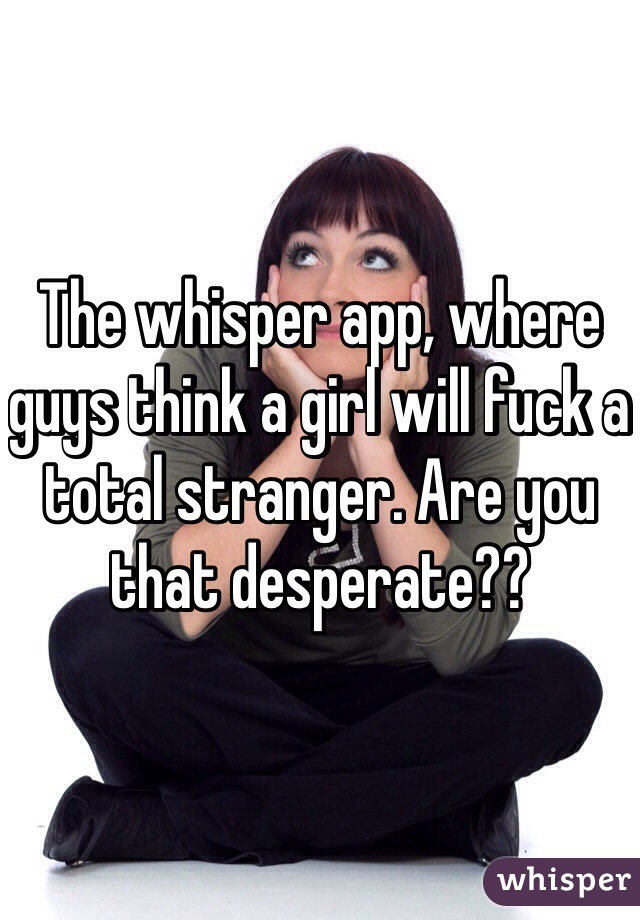 The whisper app, where guys think a girl will fuck a total stranger. Are you that desperate??
