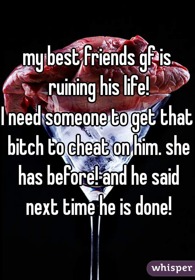 my best friends gf is ruining his life!
I need someone to get that bitch to cheat on him. she has before! and he said next time he is done!