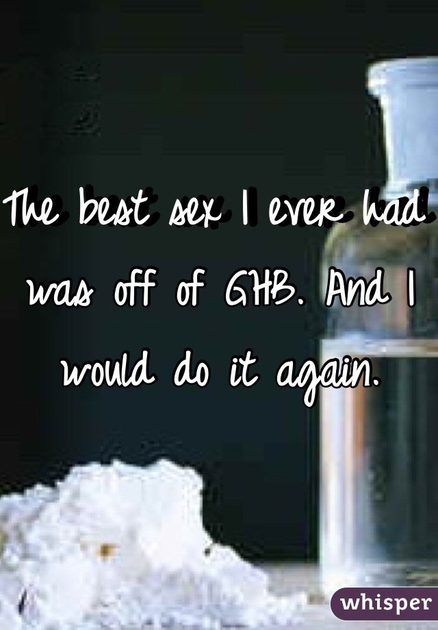 The best sex I ever had was off of GHB. And I would do it again. 